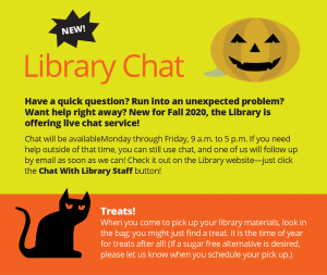 Text: "New! Library Chat. Have a quick question? Run into an unexpected problem? Want help right away? New for Fall 2020, the Library is offering live chat service! Chat will be available Monday through Friday, 9 a.m. to 5 p.m. If you need help outside of that time, you can still use chat, and one of us will follow up by email as soon as we can! Check it out on the Library website—just click the Chat With Library Staff button!" "Treats!When you come to pick up your library materials, look in the bag; you might just find a treat. It is the time of year for treats after all! (If a sugar free alternative is desired, please let us know when you schedule your pick up.)"