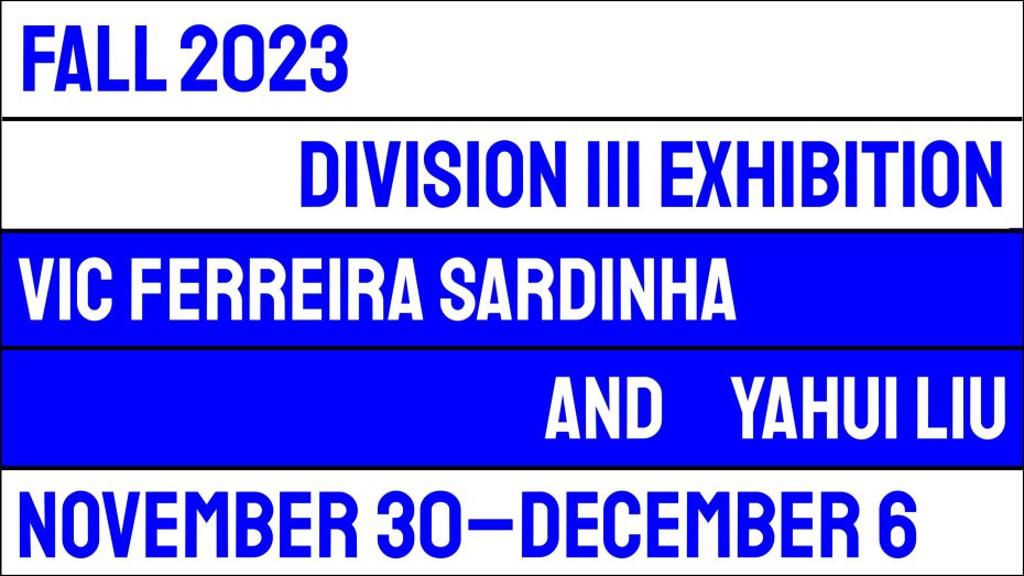 FALL 2023 DIVISION III EXHIBITION VIC FERREIRA SARDINHA AND YAHUI LIU NOVEMBER THIRTIETH THROUGH DECEMBER SIXTH